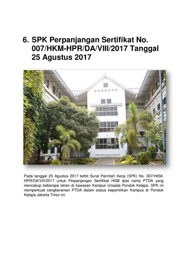 6. SPK Perpanjangan Sertifikat No.
007/HKM-HPR/DA/VIII/2017 Tanggal
25 Agustus 2017
Pada tanggal 25 Agustus 2017 terbit Surat Perintah Kerja (SPK) No. 007/HKM-
HPR/DA/VIII/2017 untuk Perpanjangan Sertifikat HGB atas nama PTDA yang
mencakup beberapa lahan di kawasan Kampus Unsada Pondok Kelapa. SPK ini
memperkuat cengkeraman PTDA dalam status kepemilikan Kampus di Pondok
Kelapa Jakarta Timur ini.
