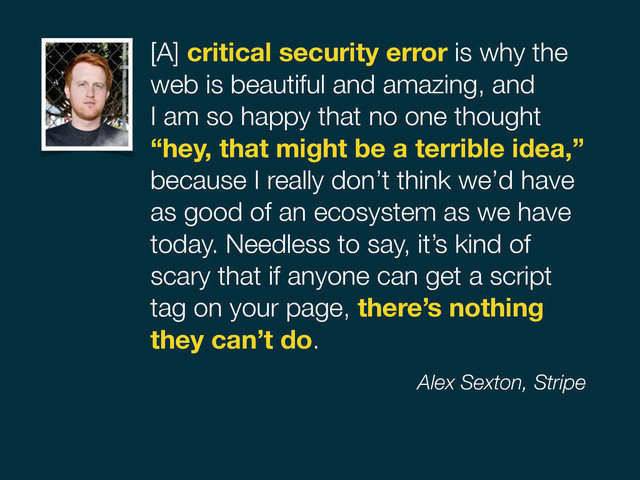 [A] critical security error is why the
web is beautiful and amazing, and  
I am so happy that no one thought  
“hey, that might be a terrible idea,”
because I really don’t think we’d have
as good of an ecosystem as we have
today. Needless to say, it’s kind of
scary that if anyone can get a script
tag on your page, there’s nothing
they can’t do.
Alex Sexton, Stripe

