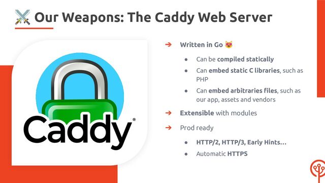 ➔ Written in Go 😻
● Can be compiled statically
● Can embed static C libraries, such as
PHP
● Can embed arbitraries ﬁles, such as
our app, assets and vendors
➔ Extensible with modules
➔ Prod ready
● HTTP/2, HTTP/3, Early Hints…
● Automatic HTTPS
⚔ Our Weapons: The Caddy Web Server
