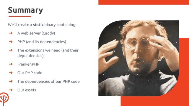 Summary
We’ll create a static binary containing:
➔ A web server (Caddy)
➔ PHP (and its dependencies)
➔ The extensions we need (and their
dependencies)
➔ FrankenPHP
➔ Our PHP code
➔ The dependencies of our PHP code
➔ Our assets
