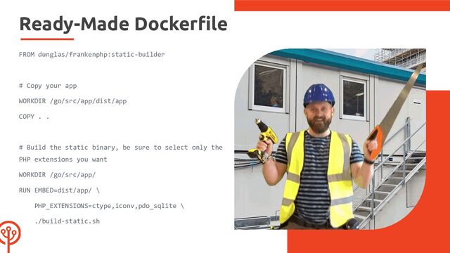 Ready-Made Dockerﬁle
FROM dunglas/frankenphp:static-builder
# Copy your app
WORKDIR /go/src/app/dist/app
COPY . .
# Build the static binary, be sure to select only the
PHP extensions you want
WORKDIR /go/src/app/
RUN EMBED=dist/app/ \
PHP_EXTENSIONS=ctype,iconv,pdo_sqlite \
./build-static.sh
