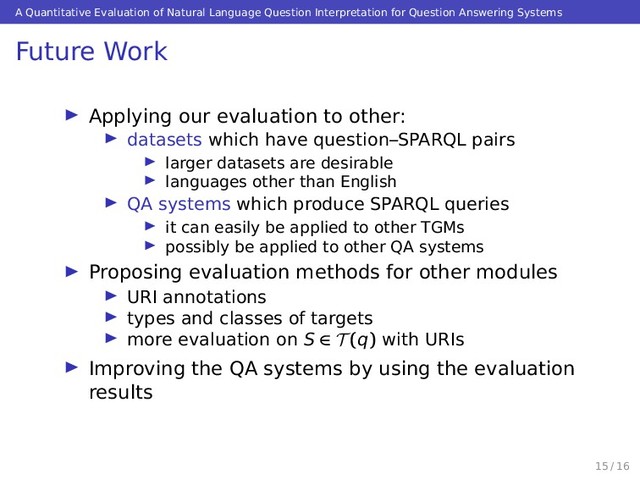 A Quantitative Evaluation of Natural Language Question Interpretation for Question Answering Systems
Future Work
Applying our evaluation to other:
datasets which have question–SPARQL pairs
larger datasets are desirable
languages other than English
QA systems which produce SPARQL queries
it can easily be applied to other TGMs
possibly be applied to other QA systems
Proposing evaluation methods for other modules
URI annotations
types and classes of targets
more evaluation on S ∈ T (q) with URIs
Improving the QA systems by using the evaluation
results
15 / 16
