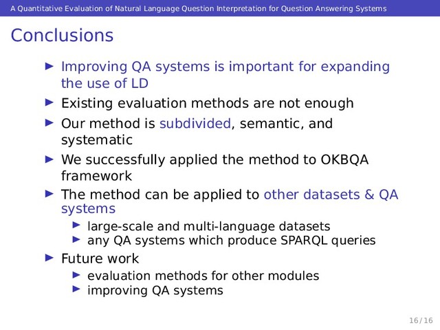 A Quantitative Evaluation of Natural Language Question Interpretation for Question Answering Systems
Conclusions
Improving QA systems is important for expanding
the use of LD
Existing evaluation methods are not enough
Our method is subdivided, semantic, and
systematic
We successfully applied the method to OKBQA
framework
The method can be applied to other datasets & QA
systems
large-scale and multi-language datasets
any QA systems which produce SPARQL queries
Future work
evaluation methods for other modules
improving QA systems
16 / 16
