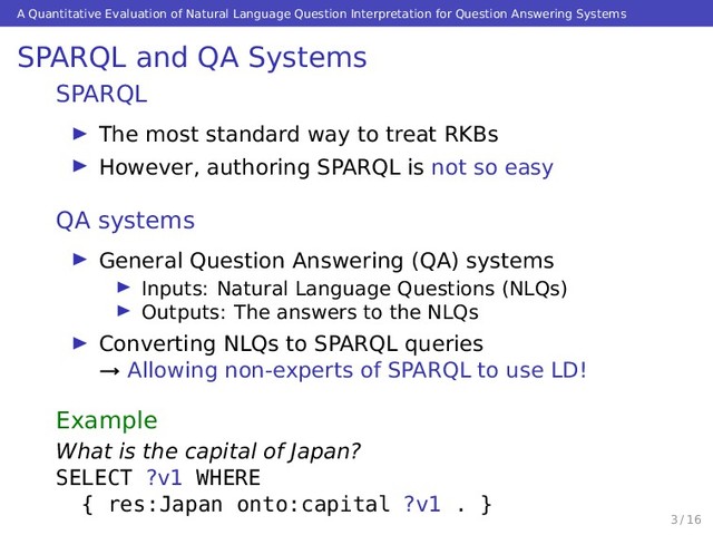 A Quantitative Evaluation of Natural Language Question Interpretation for Question Answering Systems
SPARQL and QA Systems
SPARQL
The most standard way to treat RKBs
However, authoring SPARQL is not so easy
QA systems
General Question Answering (QA) systems
Inputs: Natural Language Questions (NLQs)
Outputs: The answers to the NLQs
Converting NLQs to SPARQL queries
→ Allowing non-experts of SPARQL to use LD!
Example
What is the capital of Japan?
SELECT ?v1 WHERE
{ res:Japan onto:capital ?v1 . }
3 / 16
