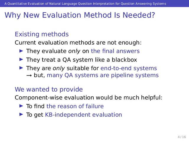 A Quantitative Evaluation of Natural Language Question Interpretation for Question Answering Systems
Why New Evaluation Method Is Needed?
Existing methods
Current evaluation methods are not enough:
They evaluate only on the ﬁnal answers
They treat a QA system like a blackbox
They are only suitable for end-to-end systems
→ but, many QA systems are pipeline systems
We wanted to provide
Component-wise evaluation would be much helpful:
To ﬁnd the reason of failure
To get KB-independent evaluation
4 / 16
