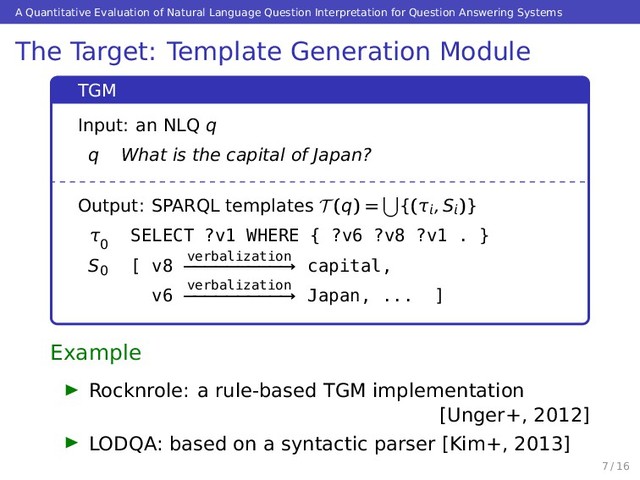 A Quantitative Evaluation of Natural Language Question Interpretation for Question Answering Systems
The Target: Template Generation Module
TGM
Input: an NLQ q
q What is the capital of Japan?
Output: SPARQL templates T (q) = {(τ, S
)}
τ
0
SELECT ?v1 WHERE { ?v6 ?v8 ?v1 . }
S0
[ v8 verbalization
−−−−−−−−−→ capital,
v6 verbalization
−−−−−−−−−→ Japan, ... ]
Example
Rocknrole: a rule-based TGM implementation
[Unger+, 2012]
LODQA: based on a syntactic parser [Kim+, 2013]
7 / 16
