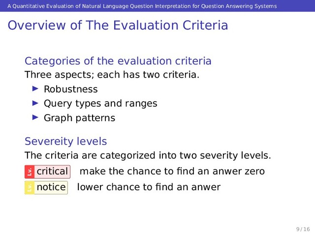 A Quantitative Evaluation of Natural Language Question Interpretation for Question Answering Systems
Overview of The Evaluation Criteria
Categories of the evaluation criteria
Three aspects; each has two criteria.
Robustness
Query types and ranges
Graph patterns
Severeity levels
The criteria are categorized into two severity levels.
Lv.
critical make the chance to ﬁnd an anwer zero
Lv.
notice lower chance to ﬁnd an anwer
9 / 16
