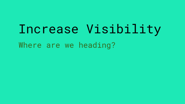 Increase Visibility
Where are we heading?
