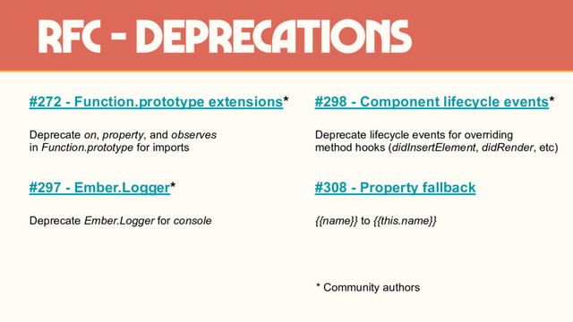 #272 - Function.prototype extensions*
Deprecate on, property, and observes
in Function.prototype for imports
#297 - Ember.Logger*
Deprecate Ember.Logger for console
rfc - deprecations
#298 - Component lifecycle events*
Deprecate lifecycle events for overriding
method hooks (didInsertElement, didRender, etc)
#308 - Property fallback
{{name}} to {{this.name}}
* Community authors
