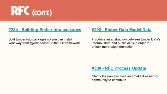 #284 - Splitting Ember into packages
Split Ember into packages so you can install
your way from @ember/core to the full framework
rfc (cont.)
#293 - Ember Data Model Data
Introduce an abstraction between Ember Data's
internal store and public APIs in order to
unlock more experimentation
#300 - RFC Process Update
Clarify the process itself and make it easier for
community to contribute

