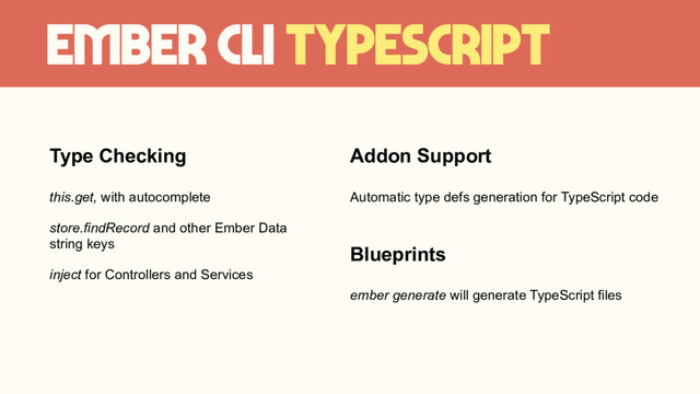 Ember CLI TypeScript
Type Checking
this.get, with autocomplete
store.findRecord and other Ember Data
string keys
inject for Controllers and Services
Addon Support
Automatic type defs generation for TypeScript code
Blueprints
ember generate will generate TypeScript files
