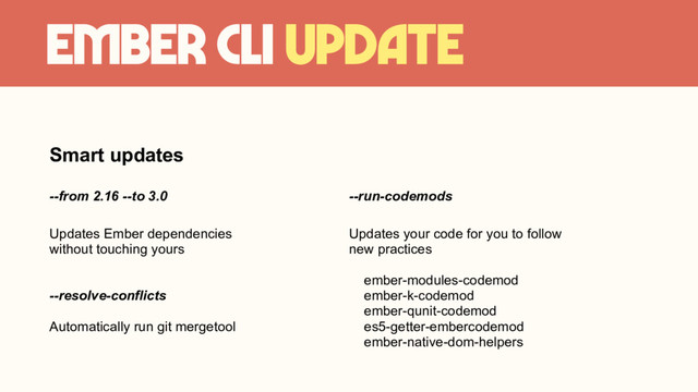 Ember CLI update
Smart updates
--from 2.16 --to 3.0
Updates Ember dependencies
without touching yours
--resolve-conflicts
Automatically run git mergetool
--run-codemods
Updates your code for you to follow
new practices
ember-modules-codemod
ember-k-codemod
ember-qunit-codemod
es5-getter-embercodemod
ember-native-dom-helpers
