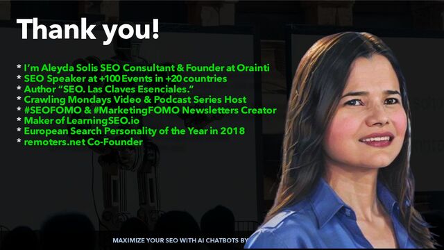 MAXIMIZE YOUR SEO WITH AI CHATBOTS BY @ALEYDA FROM @ORAINTI
Thank you!
* I’m Aleyda Solis SEO Consultant & Founder at Orainti


* SEO Speaker at +100 Events in +20 countries


* Author “SEO. Las Claves Esenciales.”


* Crawling Mondays Video & Podcast Series Host


* #SEOFOMO & #MarketingFOMO Newsletters Creator


* Maker of LearningSEO.io


* European Search Personality of the Year in 2018


* remoters.net Co-Founder
