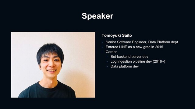 Speaker
Tomoyuki Saito
- Senior Software Engineer, Data Platform dept.
- Entered LINE as a new grad in 2015
- Career
- Bot-backend server dev
- Log ingestion pipeline dev (2016~)
- Data platform dev
