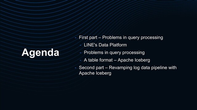 Agenda
- First part – Problems in query processing
- LINE's Data Platform
- Problems in query processing
- A table format – Apache Iceberg
- Second part – Revamping log data pipeline with
Apache Iceberg
