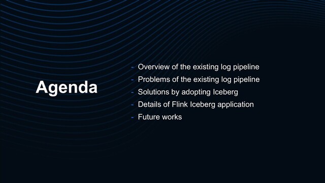 Agenda
- Overview of the existing log pipeline
- Problems of the existing log pipeline
- Solutions by adopting Iceberg
- Details of Flink Iceberg application
- Future works
