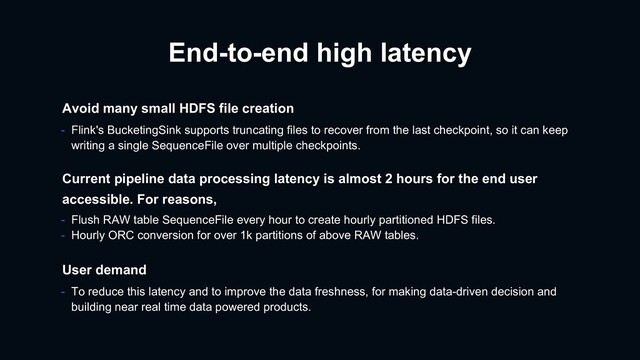 End-to-end high latency
- Flink's BucketingSink supports truncating files to recover from the last checkpoint, so it can keep
writing a single SequenceFile over multiple checkpoints.
Avoid many small HDFS file creation
User demand
- To reduce this latency and to improve the data freshness, for making data-driven decision and
building near real time data powered products.
Current pipeline data processing latency is almost 2 hours for the end user
accessible. For reasons,
- Flush RAW table SequenceFile every hour to create hourly partitioned HDFS files.
- Hourly ORC conversion for over 1k partitions of above RAW tables.
