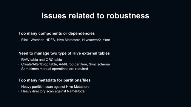 Issues related to robustness
- RAW table and ORC table
- Create/Alter/Drop table, Add/Drop partition, Sync schema
- Sometimes manual operations are required
Need to manage two type of Hive external tables
Too many metadata for partitions/files
- Heavy partition scan against Hive Metastore
- Heavy directory scan against NameNode
Too many components or dependencies
- Flink, Watcher, HDFS, Hive Metastore, Hiveserver2, Yarn
