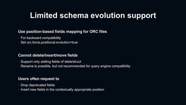 Limited schema evolution support
- For backward compatibility
- Set orc.force.positional.evolution=true
Use position-based fields mapping for ORC files
Users often request to
- Drop deprecated fields
- Insert new fields in the contextually appropriate position
Cannot delete/insert/move fields
- Support only adding fields of table/struct
- Rename is possible, but not recommended for query engine compatibility
