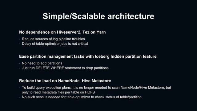 Simple/Scalable architecture
- To build query execution plans, it is no longer needed to scan NameNode/Hive Metastore, but
only to read metadata files per table on HDFS
- No such scan is needed for table-optimizer to check status of table/partition
Reduce the load on NameNode, Hive Metastore
Ease partition management tasks with Iceberg hidden partition feature
- No need to add partitions
- Just run DELETE WHERE statement to drop partitions
No dependence on Hiveserver2, Tez on Yarn
- Reduce sources of log pipeline troubles
- Delay of table-optimizer jobs is not critical
