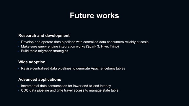Future works
- Revise centralized data pipelines to generate Apache Iceberg tables
Wide adoption
Advanced applications
- Incremental data consumption for lower end-to-end latency
- CDC data pipeline and time travel access to manage state table
Research and development
- Develop and operate data pipelines with controlled data consumers reliably at scale
- Make sure query engine integration works (Spark 3, Hive, Trino)
- Build table migration strategies
