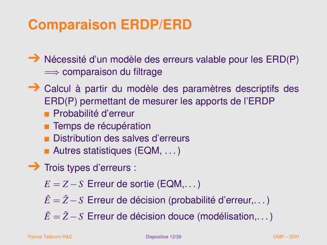 Comparaison ERDP/ERD
Nécessité d’un modèle des erreurs valable pour les ERD(P)
=⇒ comparaison du ﬁltrage
Calcul à partir du modèle des paramètres descriptifs des
ERD(P) permettant de mesurer les apports de l’ERDP
s Probabilité d’erreur
s Temps de récupération
s Distribution des salves d’erreurs
s Autres statistiques (EQM, . . . )
Trois types d’erreurs :
E = Z −S Erreur de sortie (EQM,. . . )
ˆ
E = ˆ
Z −S Erreur de décision (probabilité d’erreur,. . . )
˜
E = ˜
Z −S Erreur de décision douce (modélisation,. . . )
France Télécom R&D Diapositive 12/39 DMR – DDH
