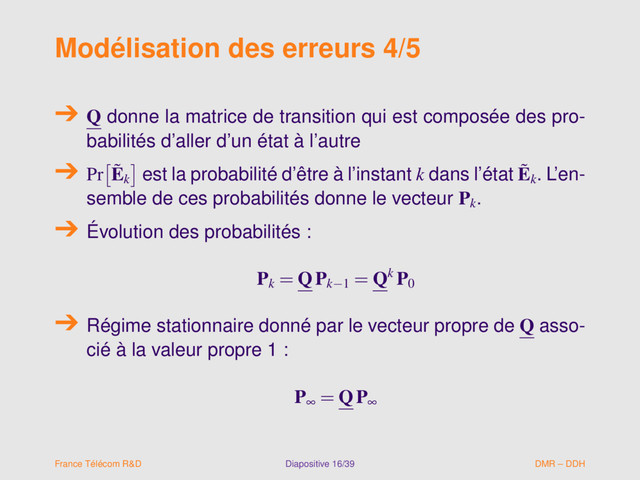 Modélisation des erreurs 4/5
Q donne la matrice de transition qui est composée des pro-
babilités d’aller d’un état à l’autre
Pr ˜
Ek
est la probabilité d’être à l’instant k dans l’état ˜
Ek
. L’en-
semble de ces probabilités donne le vecteur Pk
.
Évolution des probabilités :
Pk
= QPk−1
= Qk P0
Régime stationnaire donné par le vecteur propre de Q asso-
cié à la valeur propre 1 :
P∞ = QP∞
France Télécom R&D Diapositive 16/39 DMR – DDH
