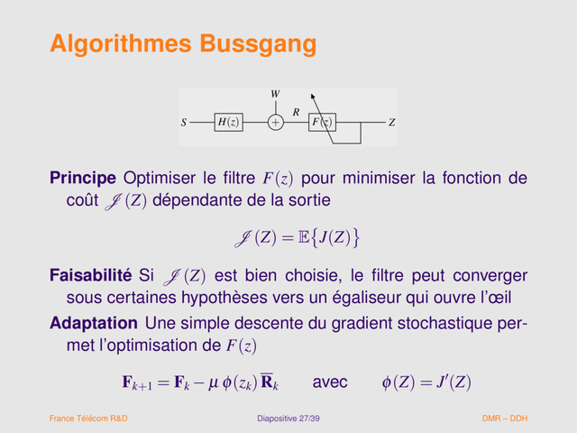 Algorithmes Bussgang
W
S H(z) + F(z) Z
R
W
S H(z) + F(z) Z
R
Principe Optimiser le ﬁltre F(z) pour minimiser la fonction de
coût J (Z) dépendante de la sortie
J (Z) = E J(Z)
Faisabilité Si J (Z) est bien choisie, le ﬁltre peut converger
sous certaines hypothèses vers un égaliseur qui ouvre l’œil
Adaptation Une simple descente du gradient stochastique per-
met l’optimisation de F(z)
Fk+1
= Fk
− µ φ(zk
)Rk
avec φ(Z) = J (Z)
France Télécom R&D Diapositive 27/39 DMR – DDH
