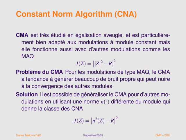 Constant Norm Algorithm (CNA)
CMA est très étudié en égalisation aveugle, et est particulière-
ment bien adapté aux modulations à module constant mais
elle fonctionne aussi avec d’autres modulations comme les
MAQ
J(Z) = |Z|2 −R 2
Problème du CMA Pour les modulations de type MAQ, le CMA
a tendance à générer beaucoup de bruit propre qui peut nuire
à la convergence des autres modules
Solution Il est possible de généraliser le CMA pour d’autres mo-
dulations en utilisant une norme n(·) différente du module qui
donne la classe des CNA
J(Z) = n2(Z)−R 2
France Télécom R&D Diapositive 28/39 DMR – DDH
