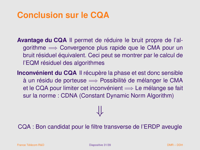 Conclusion sur le CQA
Avantage du CQA Il permet de réduire le bruit propre de l’al-
gorithme =⇒ Convergence plus rapide que le CMA pour un
bruit résiduel équivalent. Ceci peut se montrer par le calcul de
l’EQM résiduel des algorithmes
Inconvénient du CQA Il récupère la phase et est donc sensible
à un résidu de porteuse =⇒ Possibilité de mélanger le CMA
et le CQA pour limiter cet inconvénient =⇒ Le mélange se fait
sur la norme : CDNA (Constant Dynamic Norm Algorithm)
⇓
CQA : Bon candidat pour le ﬁltre transverse de l’ERDP aveugle
France Télécom R&D Diapositive 31/39 DMR – DDH

