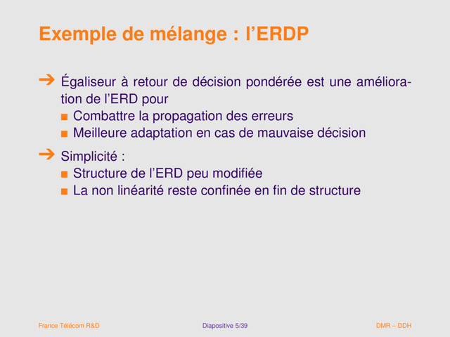 Exemple de mélange : l’ERDP
Égaliseur à retour de décision pondérée est une améliora-
tion de l’ERD pour
s Combattre la propagation des erreurs
s Meilleure adaptation en cas de mauvaise décision
Simplicité :
s Structure de l’ERD peu modiﬁée
s La non linéarité reste conﬁnée en ﬁn de structure
France Télécom R&D Diapositive 5/39 DMR – DDH
