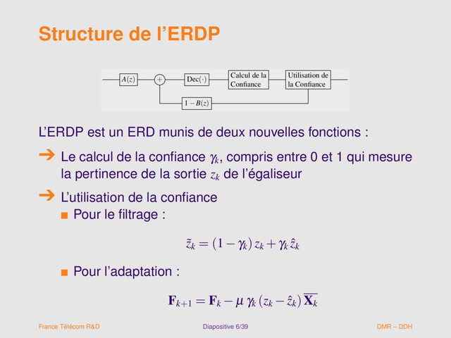 Structure de l’ERDP
A(z) + Dec(·)
Calcul de la
Conﬁance
Utilisation de
la Conﬁance
1−B(z)
A(z) + Dec(·)
Calcul de la
Conﬁance
Utilisation de
la Conﬁance
1−B(z)
L’ERDP est un ERD munis de deux nouvelles fonctions :
Le calcul de la conﬁance γk
, compris entre 0 et 1 qui mesure
la pertinence de la sortie zk
de l’égaliseur
L’utilisation de la conﬁance
s Pour le ﬁltrage :
˜
zk
= (1−γk
)zk
+γk
ˆ
zk
s Pour l’adaptation :
Fk+1
= Fk
− µ γk
(zk
− ˆ
zk
)Xk
France Télécom R&D Diapositive 6/39 DMR – DDH
