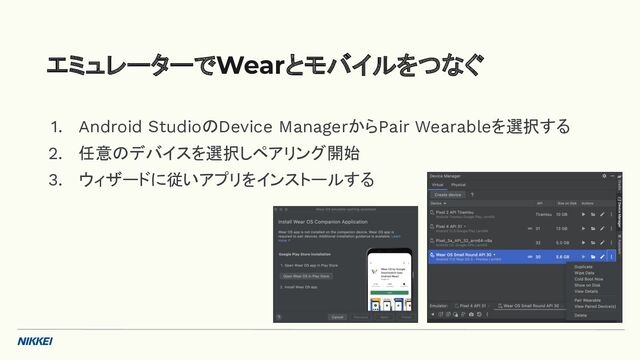 1. Android StudioのDevice ManagerからPair Wearableを選択する
2. 任意のデバイスを選択しペアリング開始
3. ウィザードに従いアプリをインストールする
エミュレーターでWearとモバイルをつなぐ
