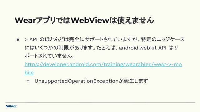 ● > API のほとんどは完全にサポートされていますが、特定のエッジケース
にはいくつかの制限があります。たとえば、android.webkit API はサ
ポートされていません。
https://developer.android.com/training/wearables/wear-v-mo
bile
○ UnsupportedOperationExceptionが発生します
WearアプリではWebViewは使えません
