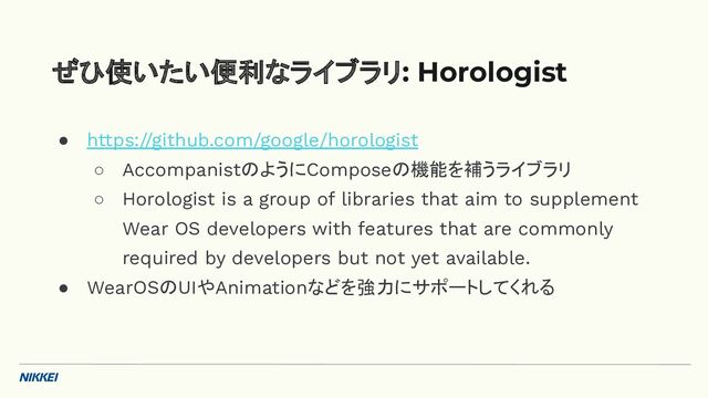 ● https://github.com/google/horologist
○ AccompanistのようにComposeの機能を補うライブラリ
○ Horologist is a group of libraries that aim to supplement
Wear OS developers with features that are commonly
required by developers but not yet available.
● WearOSのUIやAnimationなどを強力にサポートしてくれる
ぜひ使いたい便利なライブラリ: Horologist
