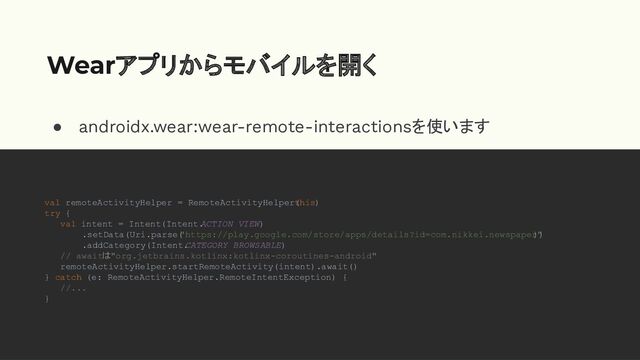 ● androidx.wear:wear-remote-interactionsを使います
●
Wearアプリからモバイルを開く
val remoteActivityHelper = RemoteActivityHelper(
this)
try {
val intent = Intent(Intent.
ACTION_VIEW)
.setData(Uri.parse(
"https://play.google.com/store/apps/details?id=com.nikkei.newspaper"
))
.addCategory(Intent.
CATEGORY_BROWSABLE)
// awaitは"org.jetbrains.kotlinx:kotlinx-coroutines-android"
remoteActivityHelper.startRemoteActivity(intent).await()
} catch (e: RemoteActivityHelper.RemoteIntentException) {
//...
}
