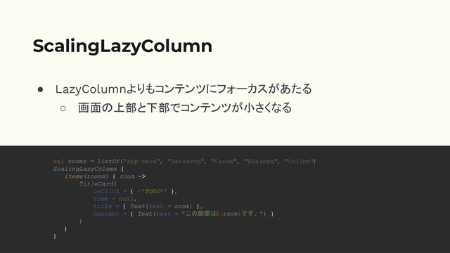 ● LazyColumnよりもコンテンツにフォーカスがあたる
○ 画面の上部と下部でコンテンツが小さくなる
ScalingLazyColumn
val rooms = listOf("App bars", "Backdrop", "Cards", "Dialogs", "Online")
ScalingLazyColumn {
items(rooms) { room ->
TitleCard(
onClick = { /*TODO*/ },
time = null,
title = { Text(text = room) },
content = { Text(text = "この部屋は${room}です。") }
)
}
}
