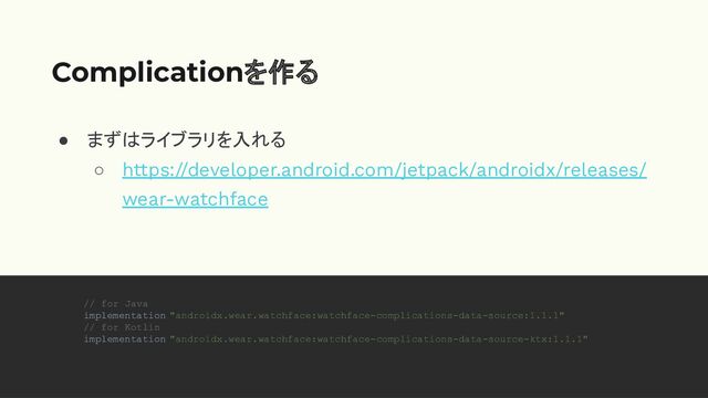 ● まずはライブラリを入れる
○ https://developer.android.com/jetpack/androidx/releases/
wear-watchface
Complicationを作る
// for Java
implementation "androidx.wear.watchface:watchface-complications-data-source:1.1.1"
// for Kotlin
implementation "androidx.wear.watchface:watchface-complications-data-source-ktx:1.1.1"
