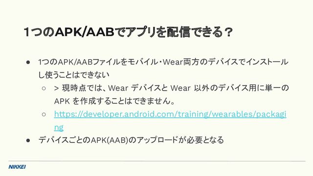 ● 1つのAPK/AABファイルをモバイル・Wear両方のデバイスでインストール
し使うことはできない
○ > 現時点では、Wear デバイスと Wear 以外のデバイス用に単一の
APK を作成することはできません。
○ https://developer.android.com/training/wearables/packagi
ng
● デバイスごとのAPK(AAB)のアップロードが必要となる
１つのAPK/AABでアプリを配信できる？
