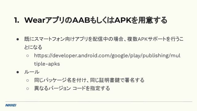 ● 既にスマートフォン向けアプリを配信中の場合、複数APKサポートを行うこ
とになる
○ https://developer.android.com/google/play/publishing/mul
tiple-apks
● ルール
○ 同じパッケージ名を付け、同じ証明書鍵で署名する
○ 異なるバージョン コードを指定する
1. WearアプリのAABもしくはAPKを用意する
