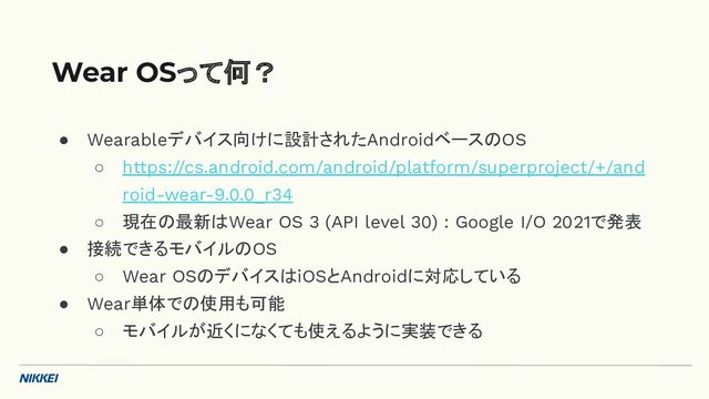 ● Wearableデバイス向けに設計されたAndroidベースのOS
○ https://cs.android.com/android/platform/superproject/+/and
roid-wear-9.0.0_r34
○ 現在の最新はWear OS 3 (API level 30) : Google I/O 2021で発表
● 接続できるモバイルのOS
○ Wear OSのデバイスはiOSとAndroidに対応している
● Wear単体での使用も可能
○ モバイルが近くになくても使えるように実装できる
Wear OSって何？
