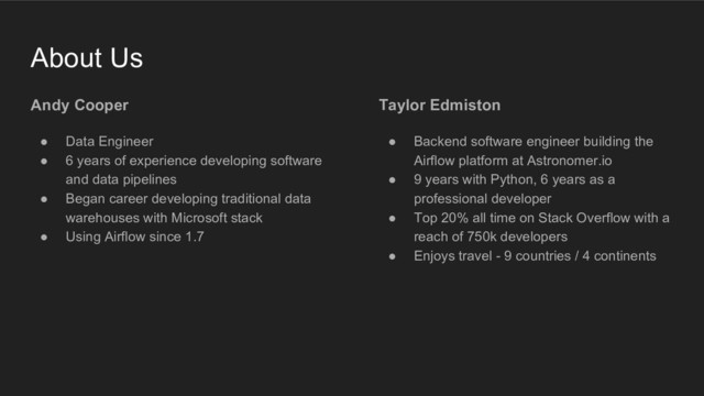 Taylor Edmiston
● Backend software engineer building the
Airflow platform at Astronomer.io
● 9 years with Python, 6 years as a
professional developer
● Top 20% all time on Stack Overflow with a
reach of 750k developers
● Enjoys travel - 9 countries / 4 continents
About Us
Andy Cooper
● Data Engineer
● 6 years of experience developing software
and data pipelines
● Began career developing traditional data
warehouses with Microsoft stack
● Using Airflow since 1.7
