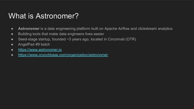 What is Astronomer?
● Astronomer is a data engineering platform built on Apache Airflow and clickstream analytics
● Building tools that make data engineers lives easier
● Seed-stage startup, founded ~3 years ago, located in Cincinnati (OTR)
● AngelPad #9 batch
● https://www.astronomer.io
● https://www.crunchbase.com/organization/astronomer
