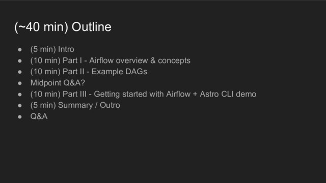 (~40 min) Outline
● (5 min) Intro
● (10 min) Part I - Airflow overview & concepts
● (10 min) Part II - Example DAGs
● Midpoint Q&A?
● (10 min) Part III - Getting started with Airflow + Astro CLI demo
● (5 min) Summary / Outro
● Q&A
