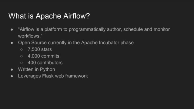 What is Apache Airflow?
● “Airflow is a platform to programmatically author, schedule and monitor
workflows.”
● Open Source currently in the Apache Incubator phase
○ 7,500 stars
○ 4,000 commits
○ 400 contributors
● Written in Python
● Leverages Flask web framework
