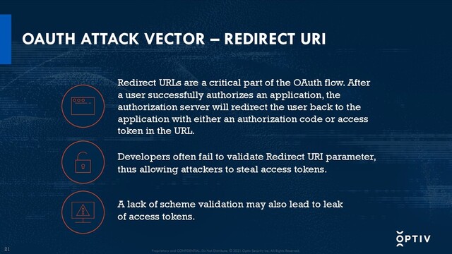 21
OAUTH ATTACK VECTOR – REDIRECT URI
Developers often fail to validate Redirect URI parameter,
thus allowing attackers to steal access tokens.
A lack of scheme validation may also lead to leak
of access tokens.
Redirect URLs are a critical part of the OAuth flow. After
a user successfully authorizes an application, the
authorization server will redirect the user back to the
application with either an authorization code or access
token in the URL.
