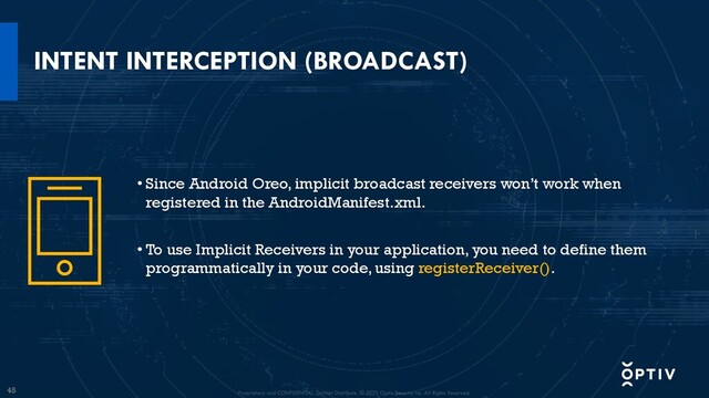 45
INTENT INTERCEPTION (BROADCAST)
• Since Android Oreo, implicit broadcast receivers won’t work when
registered in the AndroidManifest.xml.
• To use Implicit Receivers in your application, you need to define them
programmatically in your code, using registerReceiver().
