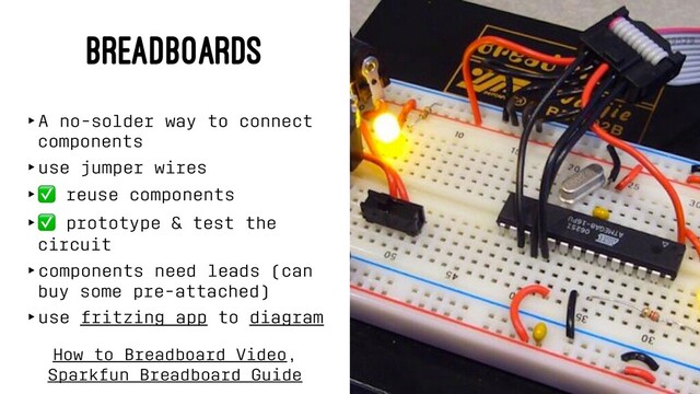 BREADBOARDS
‣A no-solder way to connect
components
‣use jumper wires
‣
✅
reuse components
‣
✅
prototype & test the
circuit
‣components need leads (can
buy some pre-attached)
‣use fritzing app to diagram
How to Breadboard Video,
Sparkfun Breadboard Guide
