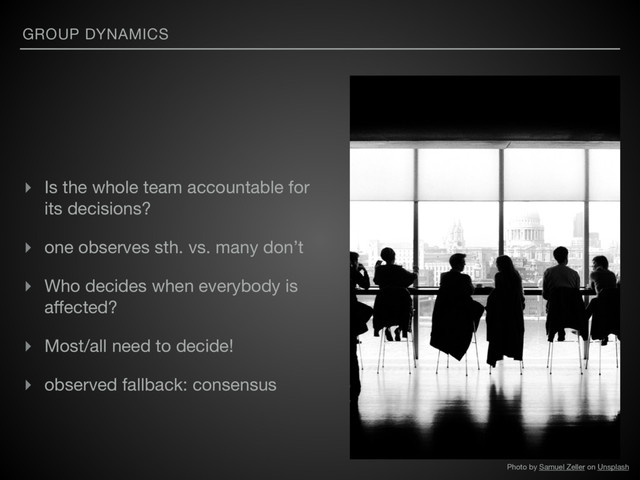 GROUP DYNAMICS
▸ Is the whole team accountable for
its decisions?

▸ one observes sth. vs. many don’t

▸ Who decides when everybody is
aﬀected?

▸ Most/all need to decide!

▸ observed fallback: consensus
Photo by Samuel Zeller on Unsplash
